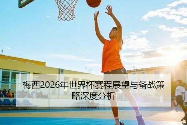 梅西2026年世界杯赛程展望与备战策略深度分析